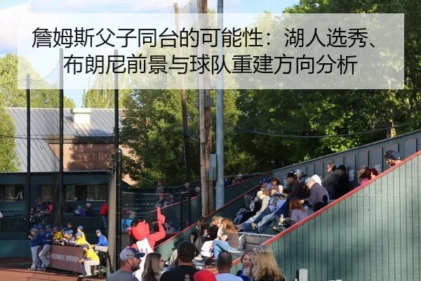 詹姆斯父子同台的可能性：湖人选秀、布朗尼前景与球队重建方向分析