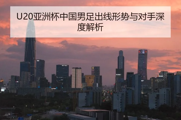 U20亚洲杯中国男足出线形势与对手深度解析